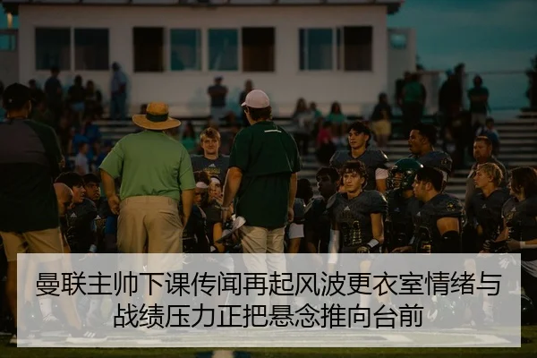 曼联主帅下课传闻再起风波更衣室情绪与战绩压力正把悬念推向台前